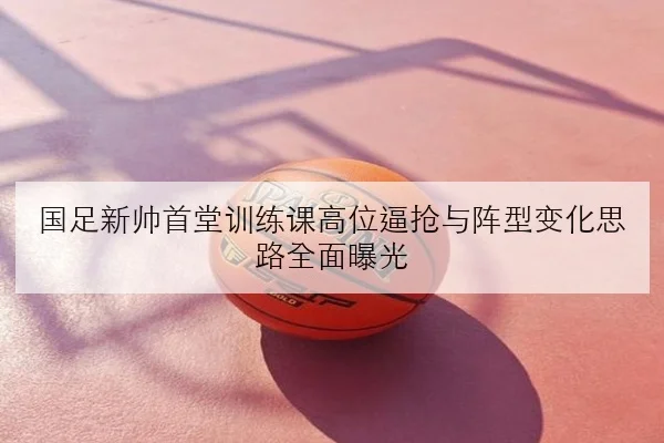 国足新帅首堂训练课高位逼抢与阵型变化思路全面曝光